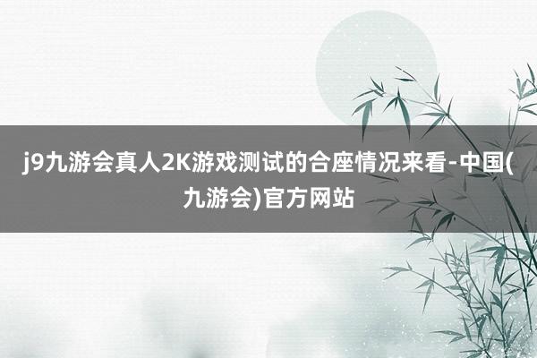 j9九游会真人2K游戏测试的合座情况来看-中国(九游会)官方网站