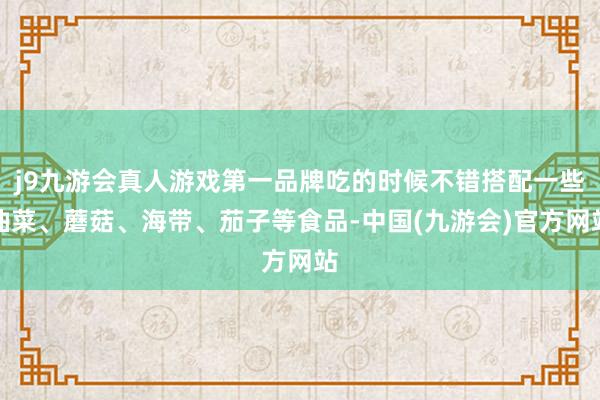 j9九游会真人游戏第一品牌吃的时候不错搭配一些油菜、蘑菇、海带、茄子等食品-中国(九游会)官方网站