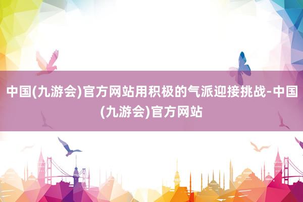 中国(九游会)官方网站用积极的气派迎接挑战-中国(九游会)官方网站