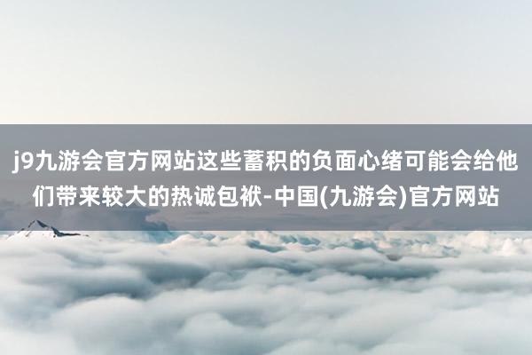 j9九游会官方网站这些蓄积的负面心绪可能会给他们带来较大的热诚包袱-中国(九游会)官方网站