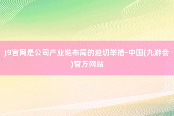 J9官网是公司产业链布局的迫切举措-中国(九游会)官方网站