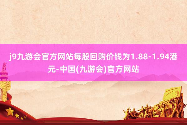 j9九游会官方网站每股回购价钱为1.88-1.94港元-中国(九游会)官方网站