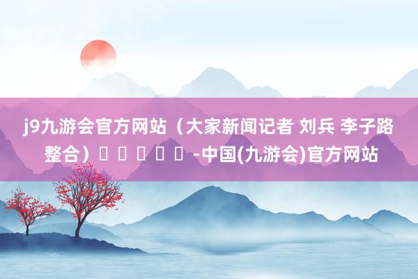 j9九游会官方网站　　（大家新闻记者 刘兵 李子路 整合）					-中国(九游会)官方网站