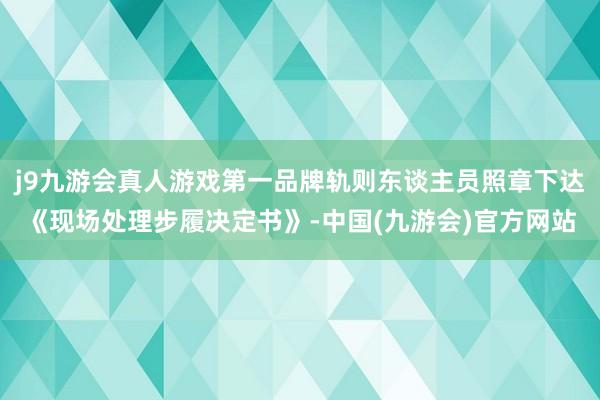 j9九游会真人游戏第一品牌轨则东谈主员照章下达《现场处理步履决定书》-中国(九游会)官方网站