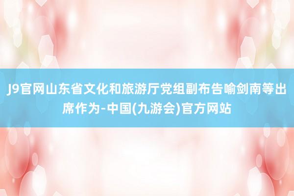 J9官网山东省文化和旅游厅党组副布告喻剑南等出席作为-中国(九游会)官方网站