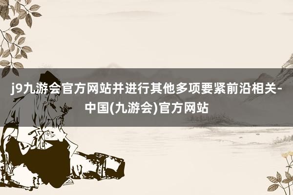 j9九游会官方网站并进行其他多项要紧前沿相关-中国(九游会)官方网站