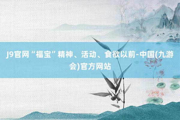 J9官网“福宝”精神、活动、食欲以前-中国(九游会)官方网站