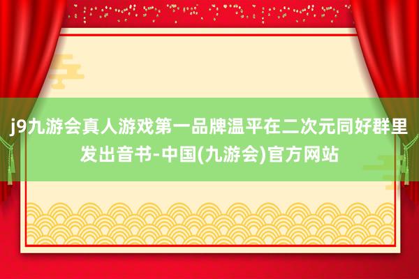 j9九游会真人游戏第一品牌温平在二次元同好群里发出音书-中国(九游会)官方网站
