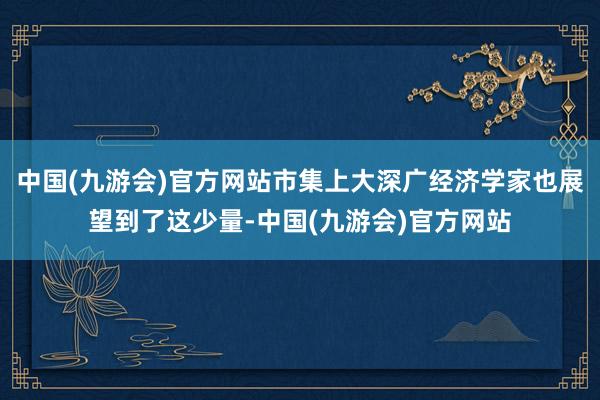中国(九游会)官方网站市集上大深广经济学家也展望到了这少量-中国(九游会)官方网站