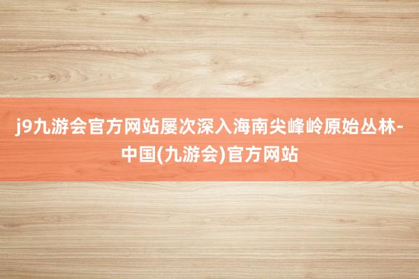 j9九游会官方网站屡次深入海南尖峰岭原始丛林-中国(九游会)官方网站