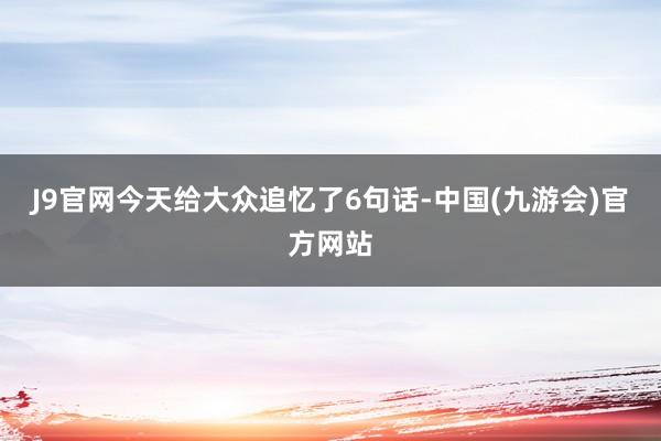 J9官网今天给大众追忆了6句话-中国(九游会)官方网站