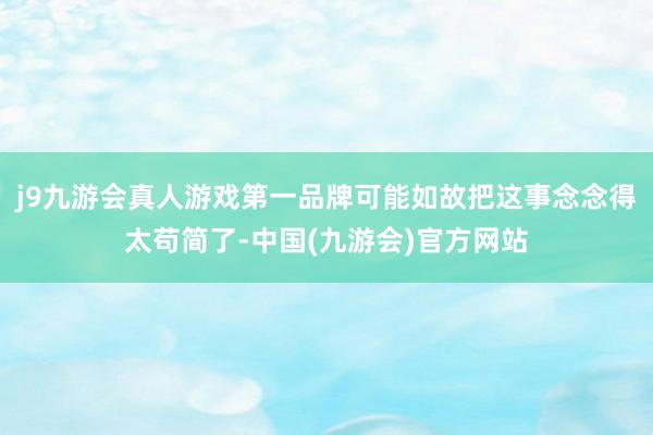j9九游会真人游戏第一品牌可能如故把这事念念得太苟简了-中国(九游会)官方网站