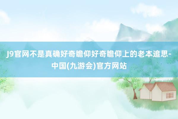 J9官网不是真确好奇瞻仰好奇瞻仰上的老本追思-中国(九游会)官方网站