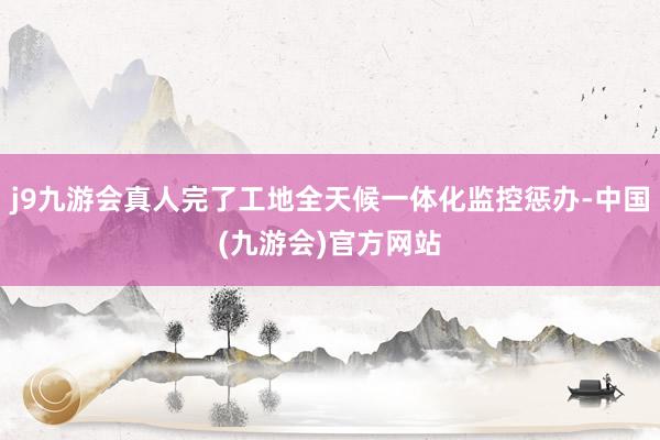 j9九游会真人完了工地全天候一体化监控惩办-中国(九游会)官方网站