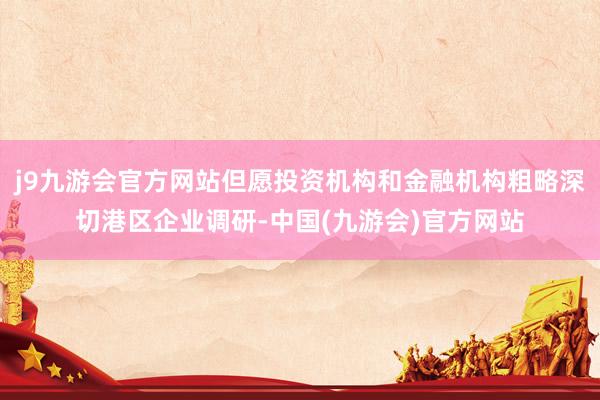 j9九游会官方网站但愿投资机构和金融机构粗略深切港区企业调研-中国(九游会)官方网站
