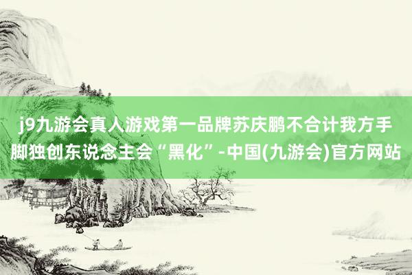 j9九游会真人游戏第一品牌　　苏庆鹏不合计我方手脚独创东说念主会“黑化”-中国(九游会)官方网站