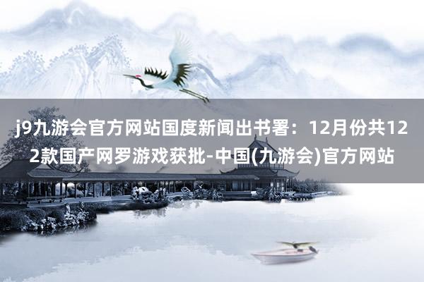 j9九游会官方网站国度新闻出书署：12月份共122款国产网罗游戏获批-中国(九游会)官方网站