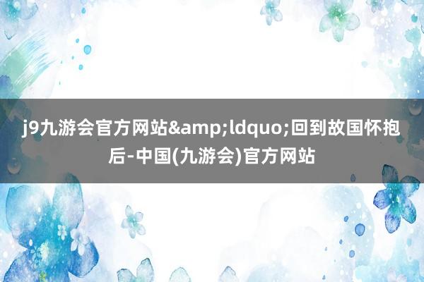 j9九游会官方网站&ldquo;回到故国怀抱后-中国(九游会)官方网站