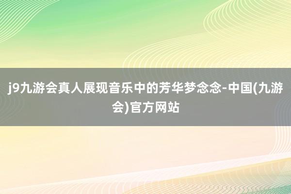 j9九游会真人展现音乐中的芳华梦念念-中国(九游会)官方网站
