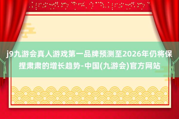 j9九游会真人游戏第一品牌预测至2026年仍将保捏肃肃的增长趋势-中国(九游会)官方网站