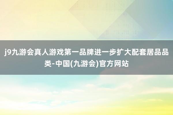 j9九游会真人游戏第一品牌进一步扩大配套居品品类-中国(九游会)官方网站