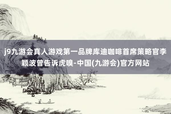j9九游会真人游戏第一品牌库迪咖啡首席策略官李颖波曾告诉虎嗅-中国(九游会)官方网站