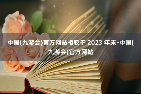 中国(九游会)官方网站相较于 2023 年末-中国(九游会)官方网站