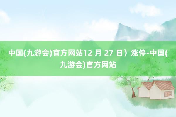 中国(九游会)官方网站12 月 27 日）涨停-中国(九游会)官方网站