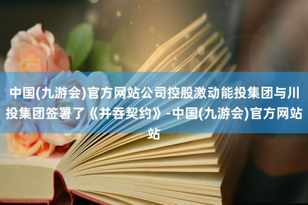 中国(九游会)官方网站公司控股激动能投集团与川投集团签署了《并吞契约》-中国(九游会)官方网站