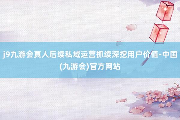 j9九游会真人后续私域运营抓续深挖用户价值-中国(九游会)官方网站