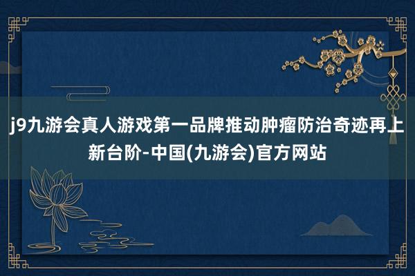 j9九游会真人游戏第一品牌推动肿瘤防治奇迹再上新台阶-中国(九游会)官方网站
