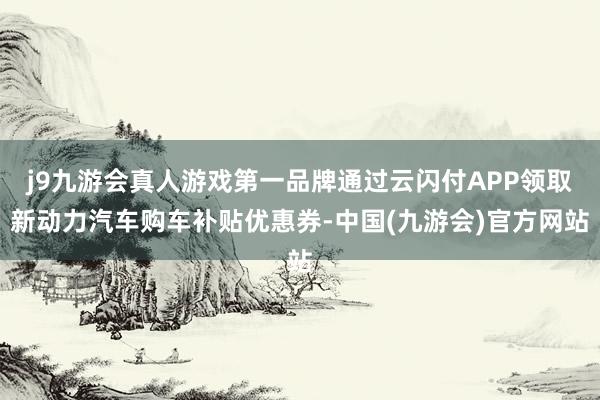 j9九游会真人游戏第一品牌通过云闪付APP领取新动力汽车购车补贴优惠券-中国(九游会)官方网站