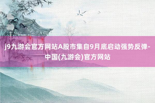 j9九游会官方网站A股市集自9月底启动强势反弹-中国(九游会)官方网站