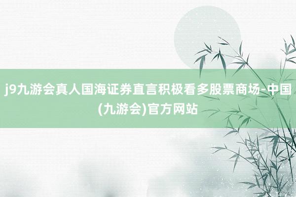 j9九游会真人国海证券直言积极看多股票商场-中国(九游会)官方网站