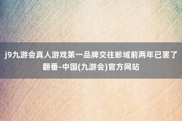 j9九游会真人游戏第一品牌交往畛域前两年已罢了翻番-中国(九游会)官方网站