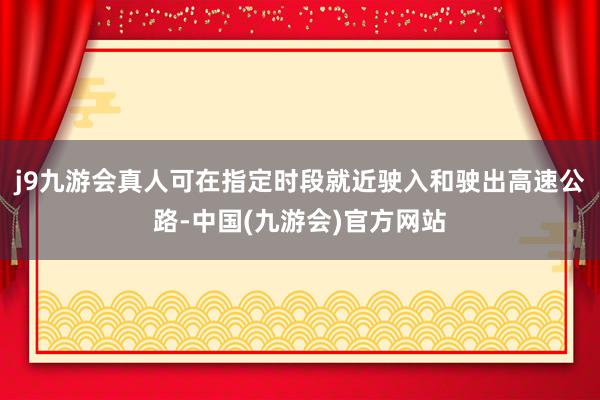 j9九游会真人可在指定时段就近驶入和驶出高速公路-中国(九游会)官方网站