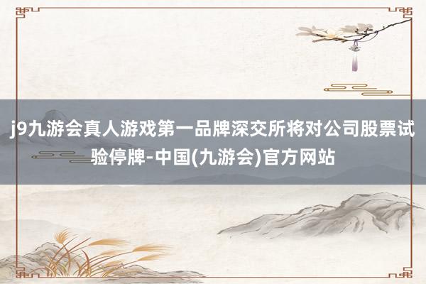 j9九游会真人游戏第一品牌深交所将对公司股票试验停牌-中国(九游会)官方网站
