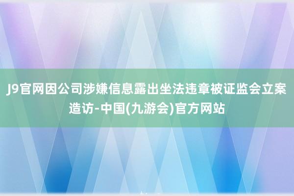 J9官网因公司涉嫌信息露出坐法违章被证监会立案造访-中国(九游会)官方网站
