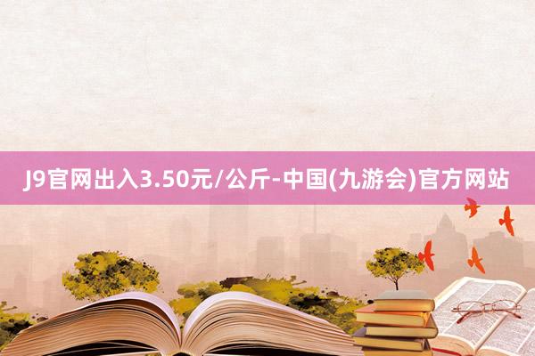 J9官网出入3.50元/公斤-中国(九游会)官方网站