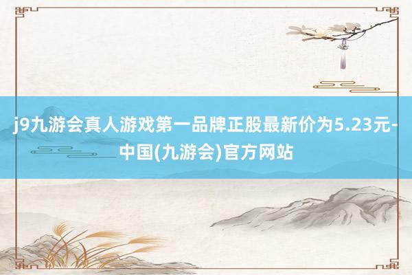 j9九游会真人游戏第一品牌正股最新价为5.23元-中国(九游会)官方网站