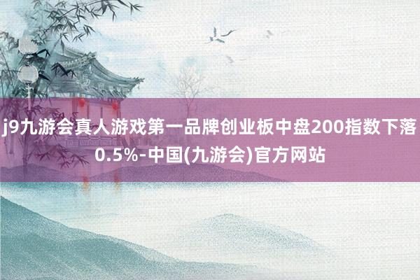 j9九游会真人游戏第一品牌创业板中盘200指数下落0.5%-中国(九游会)官方网站