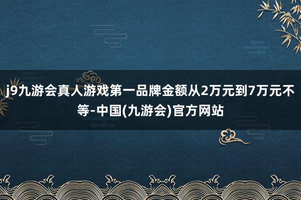 j9九游会真人游戏第一品牌金额从2万元到7万元不等-中国(九游会)官方网站