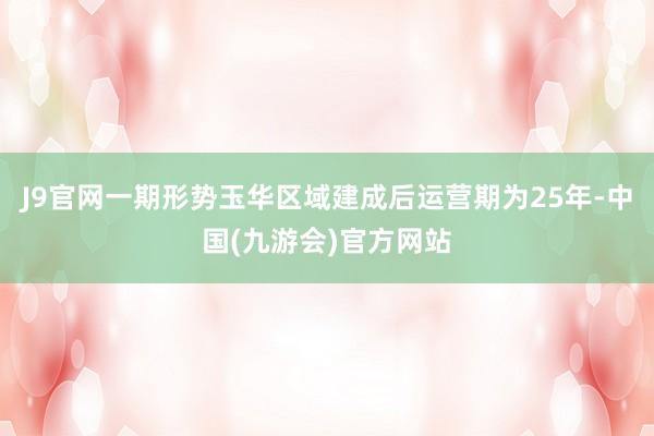 J9官网一期形势玉华区域建成后运营期为25年-中国(九游会)官方网站