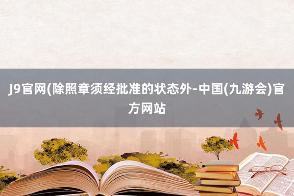 J9官网(除照章须经批准的状态外-中国(九游会)官方网站