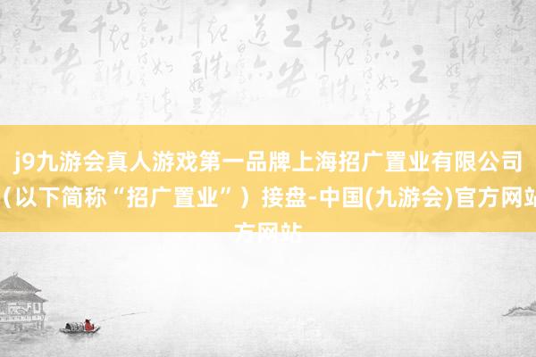 j9九游会真人游戏第一品牌上海招广置业有限公司（以下简称“招广置业”）接盘-中国(九游会)官方网站