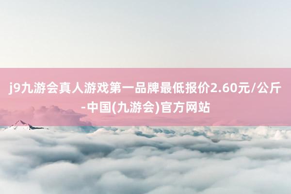 j9九游会真人游戏第一品牌最低报价2.60元/公斤-中国(九游会)官方网站