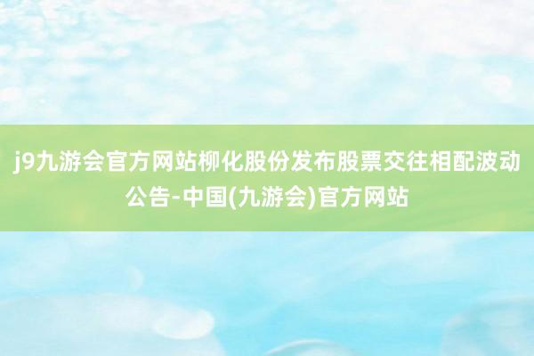 j9九游会官方网站柳化股份发布股票交往相配波动公告-中国(九游会)官方网站