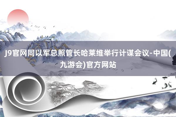 J9官网同以军总照管长哈莱维举行计谋会议-中国(九游会)官方网站