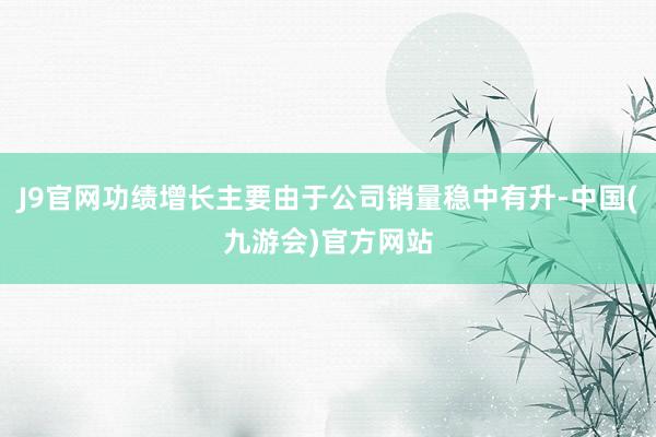 J9官网功绩增长主要由于公司销量稳中有升-中国(九游会)官方网站