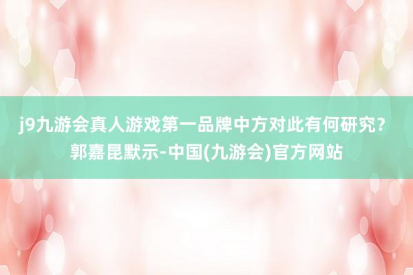 j9九游会真人游戏第一品牌中方对此有何研究？　　郭嘉昆默示-中国(九游会)官方网站